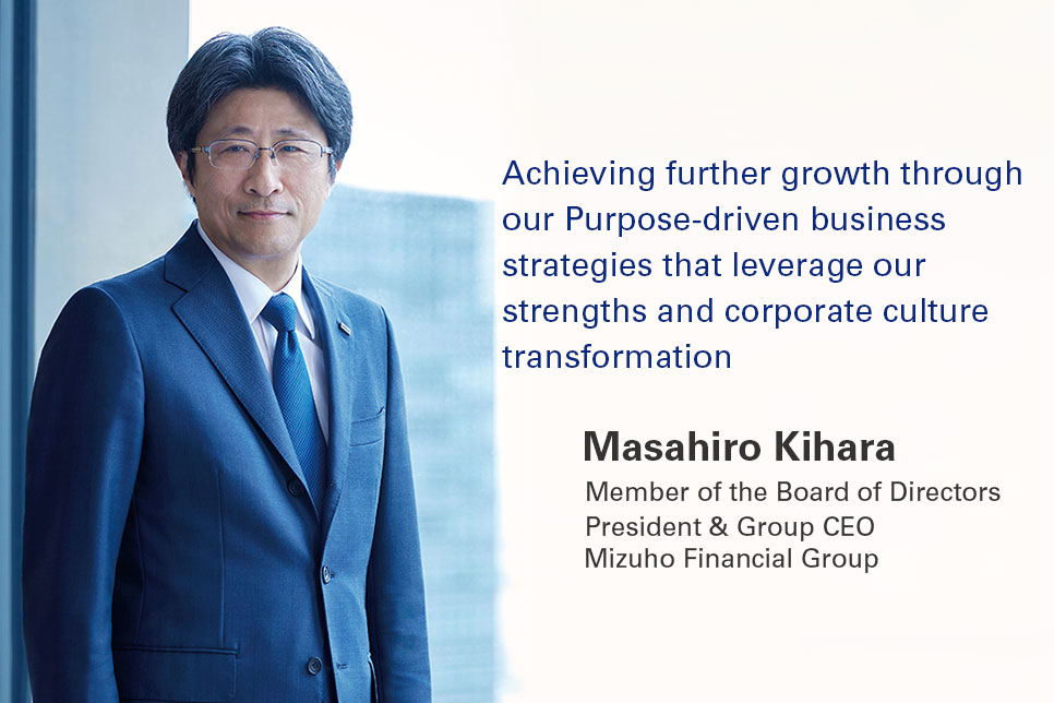 Achieving further growth through our Purpose-driven business strategies that leverage our strengths and corporate culture transformation Masahiro Kihara Member of the Board of Directors President & Group CEO Mizuho Financial Group