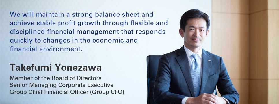 We will maintain a strong balance sheet and achieve stable profit growth through flexible and disciplined financial management that responds quickly to changes in the economic and financial environment. Takefumi Yonezawa Member of the Board of Directors Senior Managing Corporate Executive Group Chief Financial Officer (Group CFO)