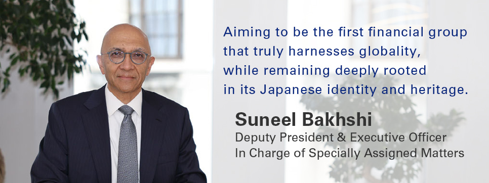 Aiming to be the first financial group that truly harnesses globality, while remaining deeply rooted in its Japanese identity and heritage. Suneel Bakhshi Deputy President & Executive Officer In Charge of Specially Assigned Matters